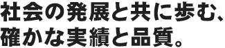 社会の発展と共に歩む、確かな実績と品質。